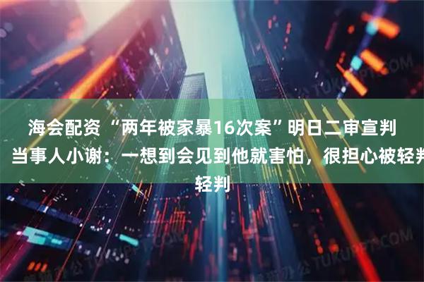 海会配资 “两年被家暴16次案”明日二审宣判，当事人小谢：一想到会见到他就害怕，很担心被轻判