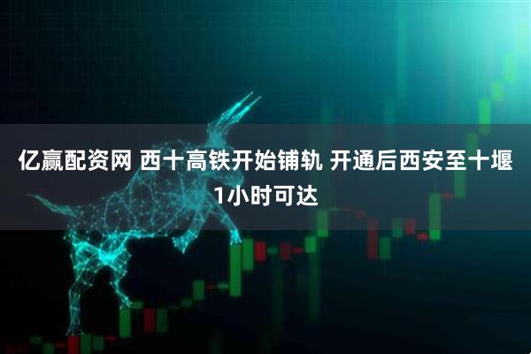 亿赢配资网 西十高铁开始铺轨 开通后西安至十堰1小时可达