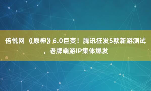 倍悦网 《原神》6.0巨变！腾讯狂发5款新游测试，老牌端游IP集体爆发