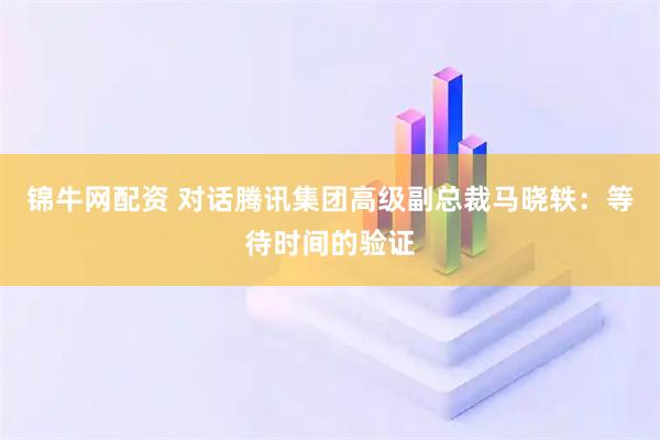 锦牛网配资 对话腾讯集团高级副总裁马晓轶：等待时间的验证