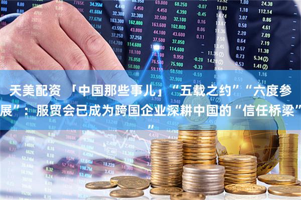 天美配资 「中国那些事儿」“五载之约”“六度参展”：服贸会已成为跨国企业深耕中国的“信任桥梁”