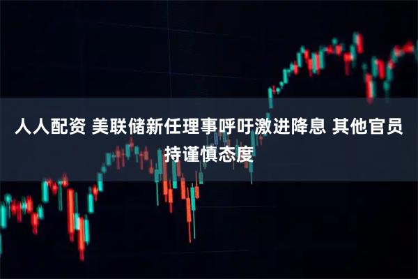 人人配资 美联储新任理事呼吁激进降息 其他官员持谨慎态度