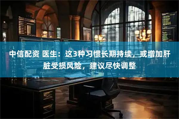 中信配资 医生：这3种习惯长期持续，或增加肝脏受损风险，建议尽快调整