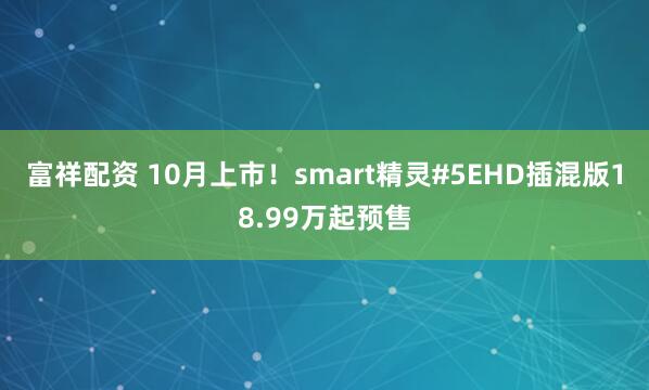 富祥配资 10月上市！smart精灵#5EHD插混版18.99万起预售