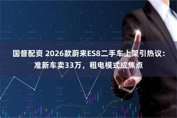 国督配资 2026款蔚来ES8二手车上架引热议：准新车卖33万，租电模式成焦点