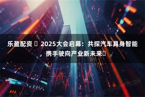 乐盈配资 ​2025大会启幕：共探汽车具身智能，携手驶向产业新未来​
