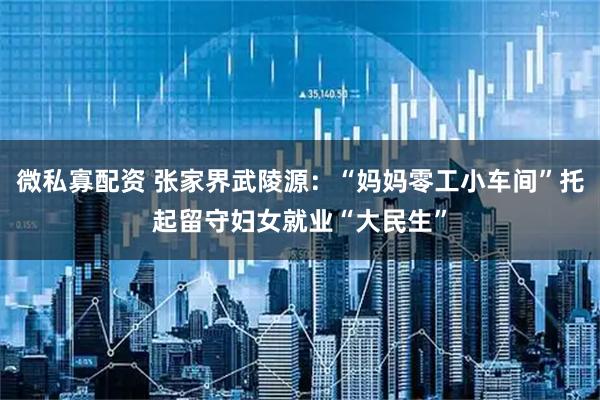 微私寡配资 张家界武陵源：“妈妈零工小车间”托起留守妇女就业“大民生”
