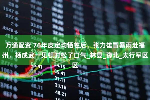 万通配资 76年皮定均牺牲后，张力雄冒暴雨赴福州，杨成武一见顿时松了口气_林县_豫北_太行军区