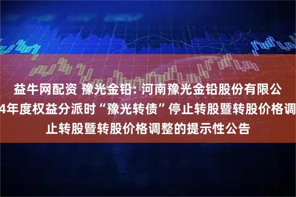 益牛网配资 豫光金铅: 河南豫光金铅股份有限公司关于实施2024年度权益分派时“豫光转债”停止转股暨转股价格调整的提示性公告