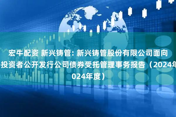 宏牛配资 新兴铸管: 新兴铸管股份有限公司面向合格投资者公开发行公司债券受托管理事务报告（2024年度）