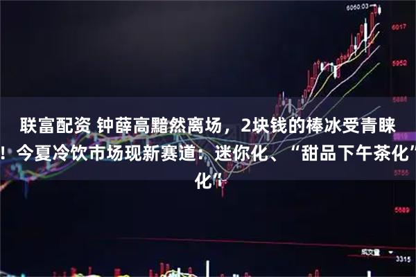 联富配资 钟薛高黯然离场，2块钱的棒冰受青睐！今夏冷饮市场现新赛道：迷你化、“甜品下午茶化”