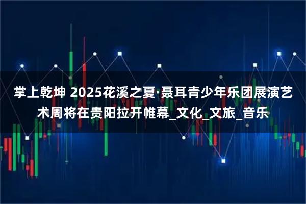 掌上乾坤 2025花溪之夏·聂耳青少年乐团展演艺术周将在贵阳拉开帷幕_文化_文旅_音乐