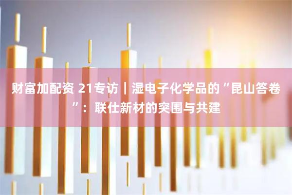 财富加配资 21专访｜湿电子化学品的“昆山答卷”：联仕新材的突围与共建