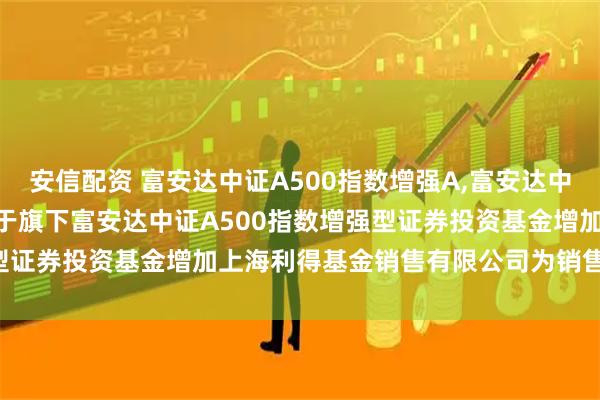 安信配资 富安达中证A500指数增强A,富安达中证A500指数增强C: 关于旗下富安达中证A500指数增强型证券投资基金增加上海利得基金销售有限公司为销售机构的公告