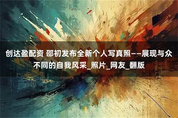 创达盈配资 邵初发布全新个人写真照——展现与众不同的自我风采_照片_网友_翻版
