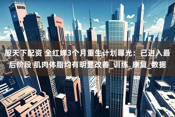 股天下配资 全红婵3个月重生计划曝光：已进入最后阶段 肌肉体脂均有明显改善_训练_康复_数据