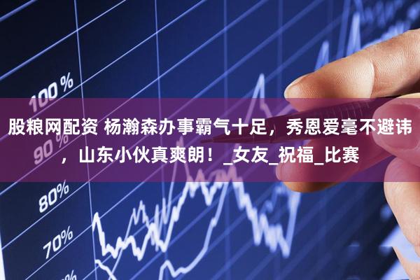 股粮网配资 杨瀚森办事霸气十足，秀恩爱毫不避讳，山东小伙真爽朗！_女友_祝福_比赛