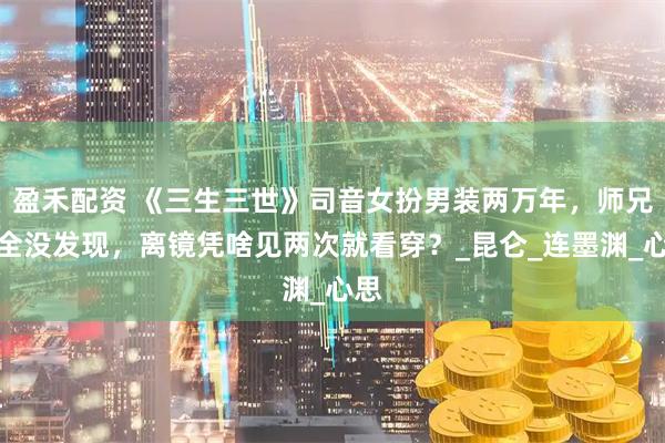 盈禾配资 《三生三世》司音女扮男装两万年，师兄们全没发现，离镜凭啥见两次就看穿？_昆仑_连墨渊_心思