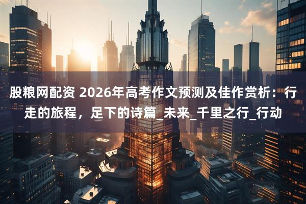 股粮网配资 2026年高考作文预测及佳作赏析：行走的旅程，足下的诗篇_未来_千里之行_行动