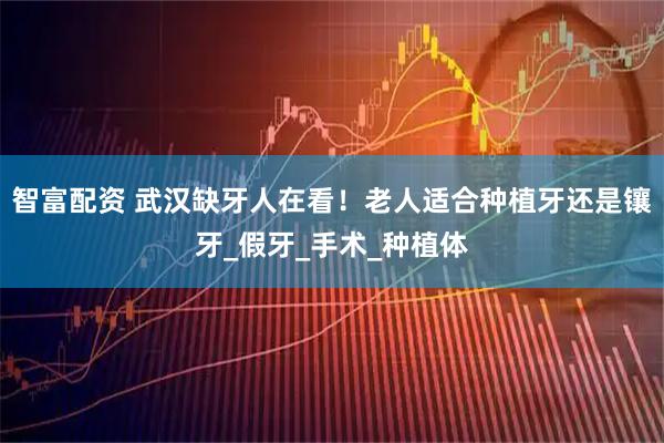 智富配资 武汉缺牙人在看！老人适合种植牙还是镶牙_假牙_手术_种植体