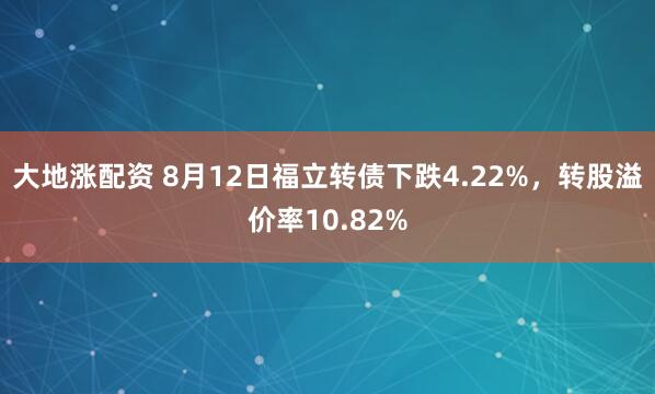 大地涨配资 8月12日福立转债下跌4.22%，转股溢价率10.82%