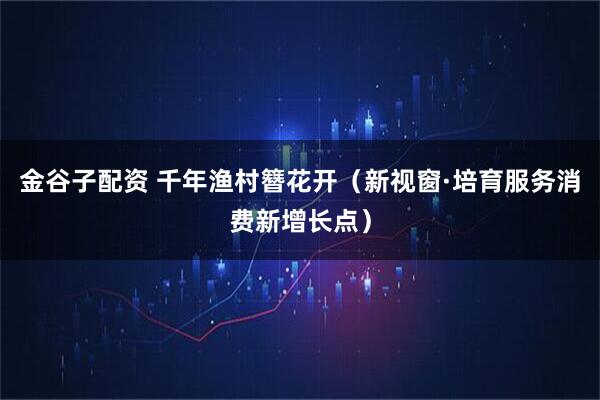 金谷子配资 千年渔村簪花开（新视窗·培育服务消费新增长点）