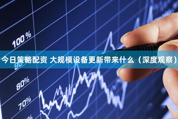 今日策略配资 大规模设备更新带来什么（深度观察）