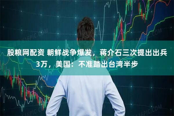 股粮网配资 朝鲜战争爆发，蒋介石三次提出出兵3万，美国：不准踏出台湾半步