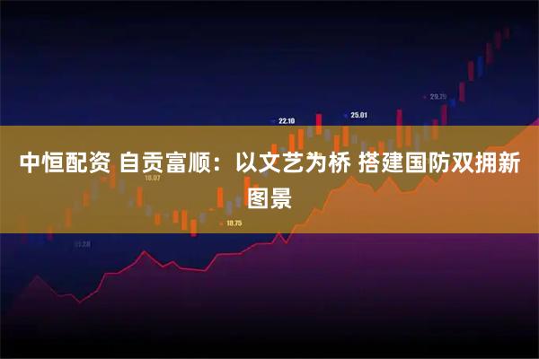 中恒配资 自贡富顺：以文艺为桥 搭建国防双拥新图景