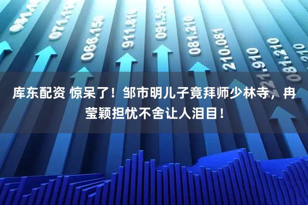 库东配资 惊呆了！邹市明儿子竟拜师少林寺，冉莹颖担忧不舍让人泪目！