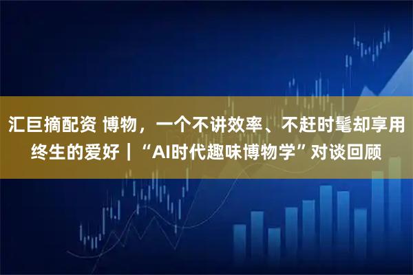 汇巨摘配资 博物，一个不讲效率、不赶时髦却享用终生的爱好｜“AI时代趣味博物学”对谈回顾