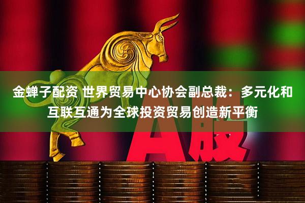 金蝉子配资 世界贸易中心协会副总裁：多元化和互联互通为全球投资贸易创造新平衡