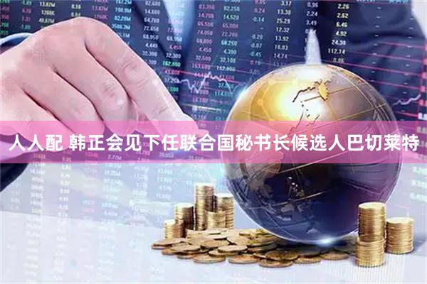 人人配 韩正会见下任联合国秘书长候选人巴切莱特