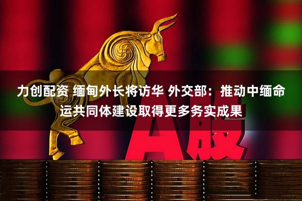 力创配资 缅甸外长将访华 外交部：推动中缅命运共同体建设取得更多务实成果
